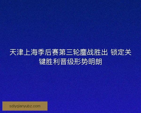 天津上海季后赛第三轮鏖战胜出 锁定关键胜利晋级形势明朗