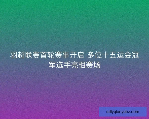 羽超联赛首轮赛事开启 多位十五运会冠军选手亮相赛场