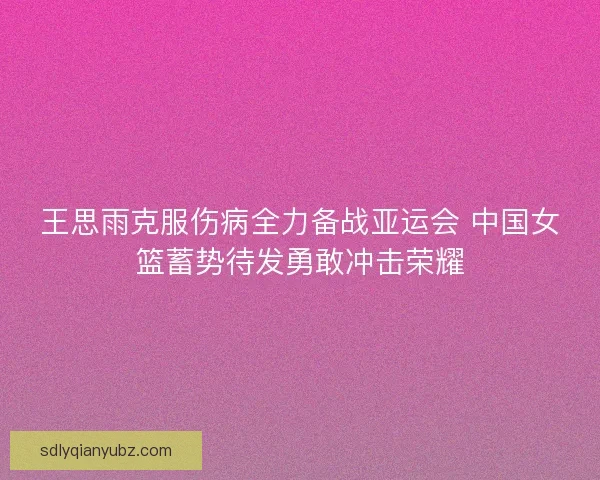 王思雨克服伤病全力备战亚运会 中国女篮蓄势待发勇敢冲击荣耀