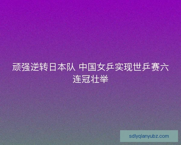 顽强逆转日本队 中国女乒实现世乒赛六连冠壮举