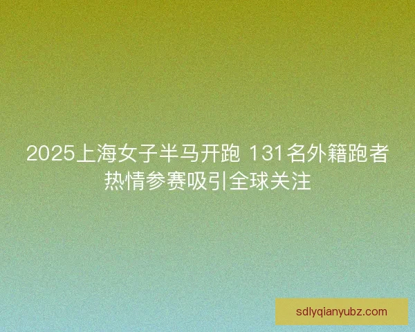 2025上海女子半马开跑 131名外籍跑者热情参赛吸引全球关注