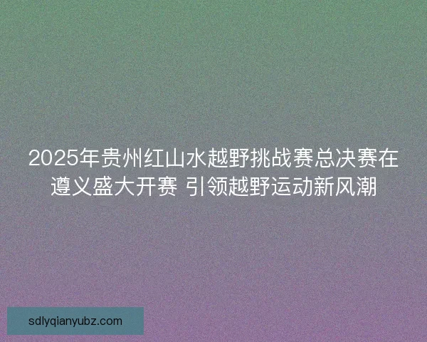 2025年贵州红山水越野挑战赛总决赛在遵义盛大开赛 引领越野运动新风潮