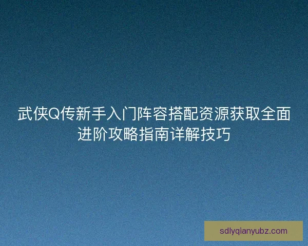 武侠Q传新手入门阵容搭配资源获取全面进阶攻略指南详解技巧