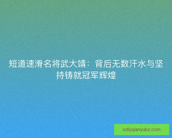短道速滑名将武大靖：背后无数汗水与坚持铸就冠军辉煌