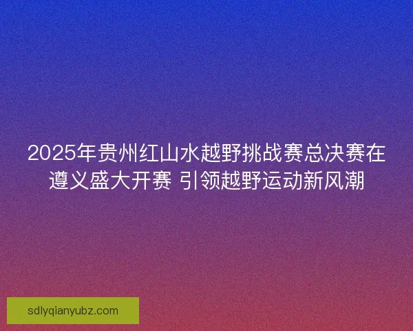 2025年贵州红山水越野挑战赛总决赛在遵义盛大开赛 引领越野运动新风潮