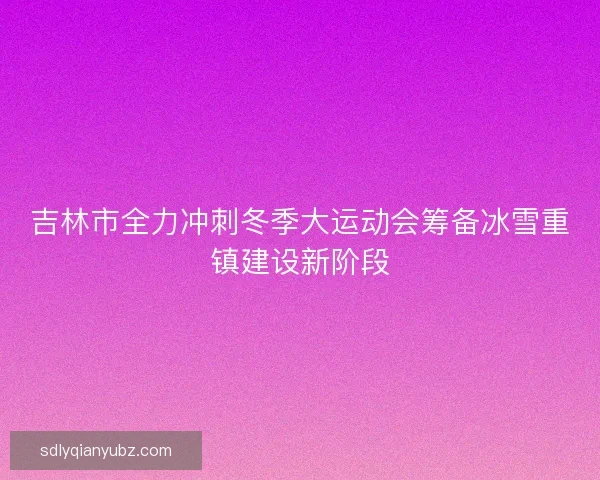 吉林市全力冲刺冬季大运动会筹备冰雪重镇建设新阶段