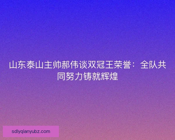 山东泰山主帅郝伟谈双冠王荣誉：全队共同努力铸就辉煌