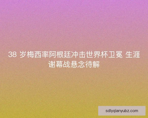 38 岁梅西率阿根廷冲击世界杯卫冕 生涯谢幕战悬念待解
