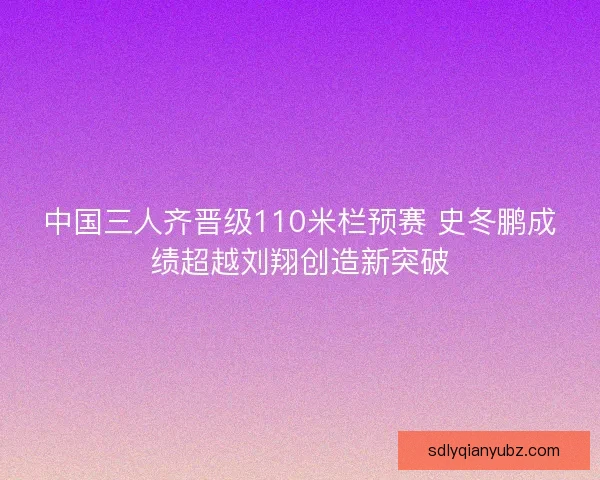 中国三人齐晋级110米栏预赛 史冬鹏成绩超越刘翔创造新突破